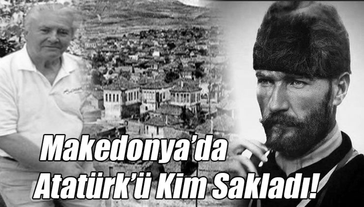 Makedonya’da Atatürk’ü Kim Sakladı!..